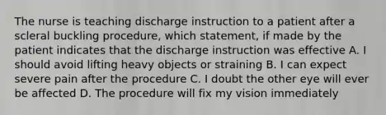 The nurse is teaching discharge instruction to a patient after a scleral buckling procedure, which statement, if made by the patient indicates that the discharge instruction was effective A. I should avoid lifting heavy objects or straining B. I can expect severe pain after the procedure C. I doubt the other eye will ever be affected D. The procedure will fix my vision immediately