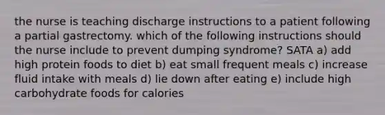 the nurse is teaching discharge instructions to a patient following a partial gastrectomy. which of the following instructions should the nurse include to prevent dumping syndrome? SATA a) add high protein foods to diet b) eat small frequent meals c) increase fluid intake with meals d) lie down after eating e) include high carbohydrate foods for calories