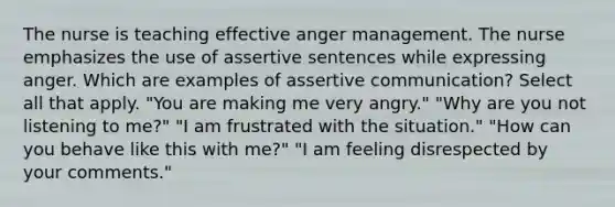 The nurse is teaching effective anger management. The nurse emphasizes the use of assertive sentences while expressing anger. Which are examples of assertive communication? Select all that apply. "You are making me very angry." "Why are you not listening to me?" "I am frustrated with the situation." "How can you behave like this with me?" "I am feeling disrespected by your comments."