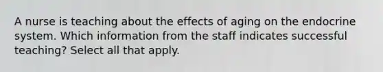 A nurse is teaching about the effects of aging on the endocrine system. Which information from the staff indicates successful teaching? Select all that apply.