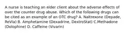 A nurse is teaching an elder client about the adverse effects of over the counter drug abuse. Which of the following drugs can be cited as an example of an OTC drug? A. Naltrexone (Depade, ReVia) B. Amphetamine (Dexadrine, DextroStat) C.Methadone (Dolophine) D. Caffeine (Vivarin)