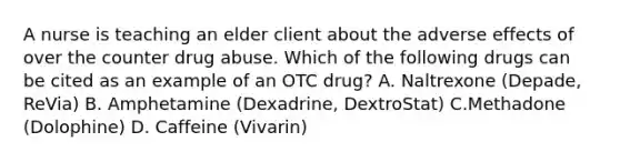 A nurse is teaching an elder client about the adverse effects of over the counter drug abuse. Which of the following drugs can be cited as an example of an OTC drug? A. Naltrexone (Depade, ReVia) B. Amphetamine (Dexadrine, DextroStat) C.Methadone (Dolophine) D. Caffeine (Vivarin)