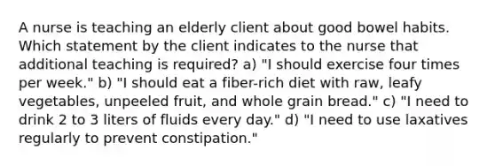 A nurse is teaching an elderly client about good bowel habits. Which statement by the client indicates to the nurse that additional teaching is required? a) "I should exercise four times per week." b) "I should eat a fiber-rich diet with raw, leafy vegetables, unpeeled fruit, and whole grain bread." c) "I need to drink 2 to 3 liters of fluids every day." d) "I need to use laxatives regularly to prevent constipation."