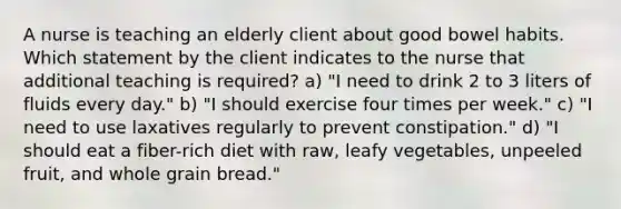 A nurse is teaching an elderly client about good bowel habits. Which statement by the client indicates to the nurse that additional teaching is required? a) "I need to drink 2 to 3 liters of fluids every day." b) "I should exercise four times per week." c) "I need to use laxatives regularly to prevent constipation." d) "I should eat a fiber-rich diet with raw, leafy vegetables, unpeeled fruit, and whole grain bread."