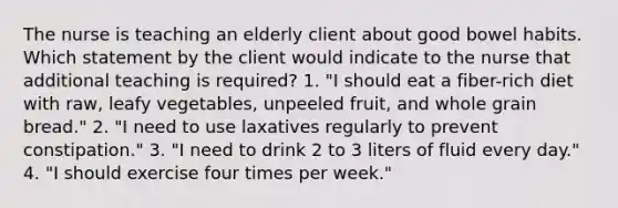 The nurse is teaching an elderly client about good bowel habits. Which statement by the client would indicate to the nurse that additional teaching is required? 1. "I should eat a fiber-rich diet with raw, leafy vegetables, unpeeled fruit, and whole grain bread." 2. "I need to use laxatives regularly to prevent constipation." 3. "I need to drink 2 to 3 liters of fluid every day." 4. "I should exercise four times per week."