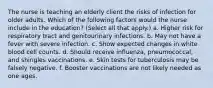 The nurse is teaching an elderly client the risks of infection for older adults. Which of the following factors would the nurse include in the education? (Select all that apply.) a. Higher risk for respiratory tract and genitourinary infections. b. May not have a fever with severe infection. c. Show expected changes in white blood cell counts. d. Should receive influenza, pneumococcal, and shingles vaccinations. e. Skin tests for tuberculosis may be falsely negative. f. Booster vaccinations are not likely needed as one ages.