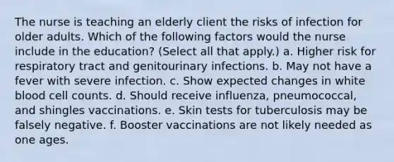 The nurse is teaching an elderly client the risks of infection for older adults. Which of the following factors would the nurse include in the education? (Select all that apply.) a. Higher risk for respiratory tract and genitourinary infections. b. May not have a fever with severe infection. c. Show expected changes in white blood cell counts. d. Should receive influenza, pneumococcal, and shingles vaccinations. e. Skin tests for tuberculosis may be falsely negative. f. Booster vaccinations are not likely needed as one ages.