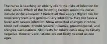 The nurse is teaching an elderly client the risks of infection for older adults. Which of the following factors would the nurse include in the education? (Select all that apply.) Higher risk for respiratory tract and genitourinary infections. May not have a fever with severe infection. Show expected changes in white blood cell counts. Should receive influenza, pneumococcal, and shingles vaccinations. Skin tests for tuberculosis may be falsely negative. Booster vaccinations are not likely needed as one ages.