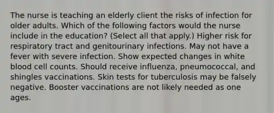 The nurse is teaching an elderly client the risks of infection for older adults. Which of the following factors would the nurse include in the education? (Select all that apply.) Higher risk for respiratory tract and genitourinary infections. May not have a fever with severe infection. Show expected changes in white blood cell counts. Should receive influenza, pneumococcal, and shingles vaccinations. Skin tests for tuberculosis may be falsely negative. Booster vaccinations are not likely needed as one ages.