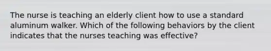 The nurse is teaching an elderly client how to use a standard aluminum walker. Which of the following behaviors by the client indicates that the nurses teaching was effective?