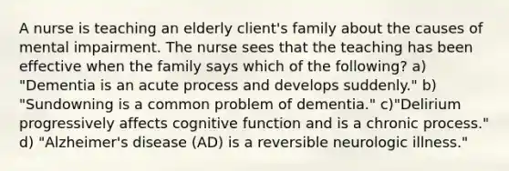 A nurse is teaching an elderly client's family about the causes of mental impairment. The nurse sees that the teaching has been effective when the family says which of the following? a) "Dementia is an acute process and develops suddenly." b) "Sundowning is a common problem of dementia." c)"Delirium progressively affects cognitive function and is a chronic process." d) "Alzheimer's disease (AD) is a reversible neurologic illness."