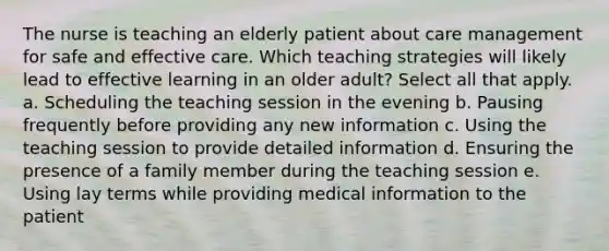 The nurse is teaching an elderly patient about care management for safe and effective care. Which teaching strategies will likely lead to effective learning in an older adult? Select all that apply. a. Scheduling the teaching session in the evening b. Pausing frequently before providing any new information c. Using the teaching session to provide detailed information d. Ensuring the presence of a family member during the teaching session e. Using lay terms while providing medical information to the patient