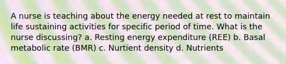 A nurse is teaching about the energy needed at rest to maintain life sustaining activities for specific period of time. What is the nurse discussing? a. Resting energy expenditure (REE) b. Basal metabolic rate (BMR) c. Nurtient density d. Nutrients