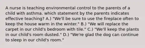 A nurse is teaching environmental control to the parents of a child with asthma. which statement by the parents indicates effective teaching? A.) "We'll be sure to use the fireplace often to keep the house warm in the winter." B.) "We will replace the carpet in our child's bedroom with tile." C.) "We'll keep the plants in our child's room dusted." D.) "We're glad the dog can continue to sleep in our child's room."