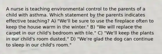 A nurse is teaching environmental control to the parents of a child with asthma. Which statement by the parents indicates effective teaching? A) "We'll be sure to use the fireplace often to keep the house warm in the winter." B) "We will replace the carpet in our child's bedroom with tile." C) "We'll keep the plants in our child's room dusted." D) "We're glad the dog can continue to sleep in our child's room."