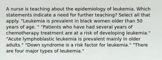 A nurse is teaching about the epidemiology of leukemia. Which statements indicate a need for further teaching? Select all that apply. "Leukemia is prevalent in black women older than 50 years of age. " "Patients who have had several years of chemotherapy treatment are at a risk of developing leukemia." "Acute lymphoblastic leukemia is prevalent mainly in older adults." "Down syndrome is a risk factor for leukemia." "There are four major types of leukemia."