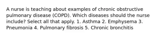 A nurse is teaching about examples of chronic obstructive pulmonary disease (COPD). Which diseases should the nurse include? Select all that apply. 1. Asthma 2. Emphysema 3. Pneumonia 4. Pulmonary fibrosis 5. Chronic bronchitis