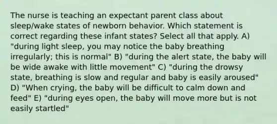 The nurse is teaching an expectant parent class about sleep/wake states of newborn behavior. Which statement is correct regarding these infant states? Select all that apply. A) "during light sleep, you may notice the baby breathing irregularly; this is normal" B) "during the alert state, the baby will be wide awake with little movement" C) "during the drowsy state, breathing is slow and regular and baby is easily aroused" D) "When crying, the baby will be difficult to calm down and feed" E) "during eyes open, the baby will move more but is not easily startled"