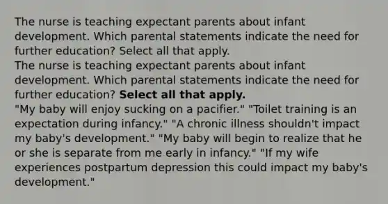 The nurse is teaching expectant parents about infant development. Which parental statements indicate the need for further education? Select all that apply. The nurse is teaching expectant parents about infant development. Which parental statements indicate the need for further education? Select all that apply. "My baby will enjoy sucking on a pacifier." "Toilet training is an expectation during infancy." "A chronic illness shouldn't impact my baby's development." "My baby will begin to realize that he or she is separate from me early in infancy." "If my wife experiences postpartum depression this could impact my baby's development."