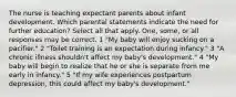 The nurse is teaching expectant parents about infant development. Which parental statements indicate the need for further education? Select all that apply. One, some, or all responses may be correct. 1 "My baby will enjoy sucking on a pacifier." 2 "Toilet training is an expectation during infancy." 3 "A chronic illness shouldn't affect my baby's development." 4 "My baby will begin to realize that he or she is separate from me early in infancy." 5 "If my wife experiences postpartum depression, this could affect my baby's development."