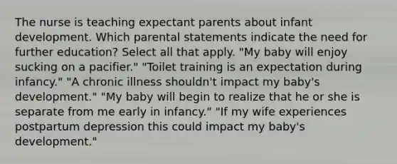 The nurse is teaching expectant parents about infant development. Which parental statements indicate the need for further education? Select all that apply. "My baby will enjoy sucking on a pacifier." "Toilet training is an expectation during infancy." "A chronic illness shouldn't impact my baby's development." "My baby will begin to realize that he or she is separate from me early in infancy." "If my wife experiences postpartum depression this could impact my baby's development."