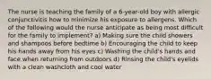 The nurse is teaching the family of a 6-year-old boy with allergic conjunctivitis how to minimize his exposure to allergens. Which of the following would the nurse anticipate as being most difficult for the family to implement? a) Making sure the child showers and shampoos before bedtime b) Encouraging the child to keep his hands away from his eyes c) Washing the child's hands and face when returning from outdoors d) Rinsing the child's eyelids with a clean washcloth and cool water