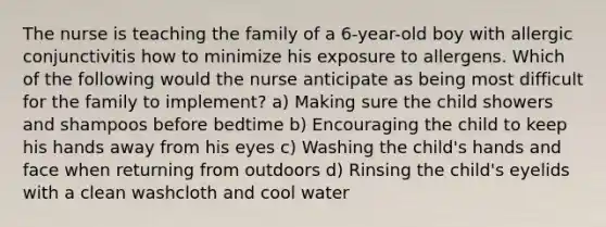 The nurse is teaching the family of a 6-year-old boy with allergic conjunctivitis how to minimize his exposure to allergens. Which of the following would the nurse anticipate as being most difficult for the family to implement? a) Making sure the child showers and shampoos before bedtime b) Encouraging the child to keep his hands away from his eyes c) Washing the child's hands and face when returning from outdoors d) Rinsing the child's eyelids with a clean washcloth and cool water