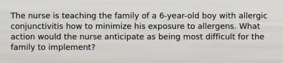 The nurse is teaching the family of a 6-year-old boy with allergic conjunctivitis how to minimize his exposure to allergens. What action would the nurse anticipate as being most difficult for the family to implement?