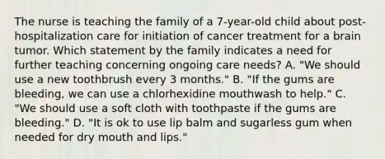 The nurse is teaching the family of a 7-year-old child about post-hospitalization care for initiation of cancer treatment for a brain tumor. Which statement by the family indicates a need for further teaching concerning ongoing care needs? A. "We should use a new toothbrush every 3 months." B. "If the gums are bleeding, we can use a chlorhexidine mouthwash to help." C. "We should use a soft cloth with toothpaste if the gums are bleeding." D. "It is ok to use lip balm and sugarless gum when needed for dry mouth and lips."