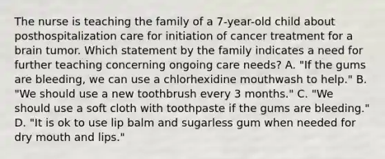 The nurse is teaching the family of a 7-year-old child about posthospitalization care for initiation of cancer treatment for a brain tumor. Which statement by the family indicates a need for further teaching concerning ongoing care needs? A. "If the gums are bleeding, we can use a chlorhexidine mouthwash to help." B. "We should use a new toothbrush every 3 months." C. "We should use a soft cloth with toothpaste if the gums are bleeding." D. "It is ok to use lip balm and sugarless gum when needed for dry mouth and lips."