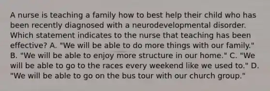 A nurse is teaching a family how to best help their child who has been recently diagnosed with a neurodevelopmental disorder. Which statement indicates to the nurse that teaching has been effective? A. "We will be able to do more things with our family." B. "We will be able to enjoy more structure in our home." C. "We will be able to go to the races every weekend like we used to." D. "We will be able to go on the bus tour with our church group."