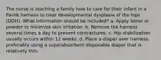 The nurse is teaching a family how to care for their infant in a Pavlik harness to treat developmental dysplasia of the hips (DDH). What information should be included? a. Apply lotion or powder to minimize skin irritation. b. Remove the harness several times a day to prevent contractures. c. Hip stabilization usually occurs within 12 weeks. d. Place a diaper over harness, preferably using a superabsorbent disposable diaper that is relatively thin.