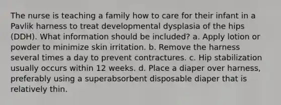 The nurse is teaching a family how to care for their infant in a Pavlik harness to treat developmental dysplasia of the hips (DDH). What information should be included? a. Apply lotion or powder to minimize skin irritation. b. Remove the harness several times a day to prevent contractures. c. Hip stabilization usually occurs within 12 weeks. d. Place a diaper over harness, preferably using a superabsorbent disposable diaper that is relatively thin.