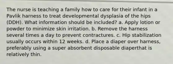 The nurse is teaching a family how to care for their infant in a Pavlik harness to treat developmental dysplasia of the hips (DDH). What information should be included? a. Apply lotion or powder to minimize skin irritation. b. Remove the harness several times a day to prevent contractures. c. Hip stabilization usually occurs within 12 weeks. d. Place a diaper over harness, preferably using a super absorbent disposable diaperthat is relatively thin.