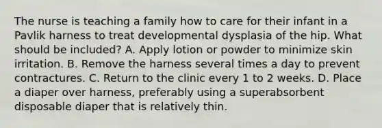 The nurse is teaching a family how to care for their infant in a Pavlik harness to treat developmental dysplasia of the hip. What should be included? A. Apply lotion or powder to minimize skin irritation. B. Remove the harness several times a day to prevent contractures. C. Return to the clinic every 1 to 2 weeks. D. Place a diaper over harness, preferably using a superabsorbent disposable diaper that is relatively thin.