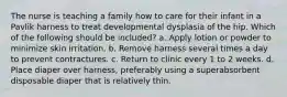 The nurse is teaching a family how to care for their infant in a Pavlik harness to treat developmental dysplasia of the hip. Which of the following should be included? a. Apply lotion or powder to minimize skin irritation. b. Remove harness several times a day to prevent contractures. c. Return to clinic every 1 to 2 weeks. d. Place diaper over harness, preferably using a superabsorbent disposable diaper that is relatively thin.