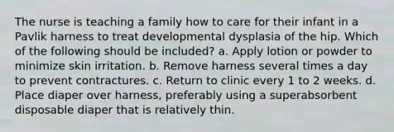 The nurse is teaching a family how to care for their infant in a Pavlik harness to treat developmental dysplasia of the hip. Which of the following should be included? a. Apply lotion or powder to minimize skin irritation. b. Remove harness several times a day to prevent contractures. c. Return to clinic every 1 to 2 weeks. d. Place diaper over harness, preferably using a superabsorbent disposable diaper that is relatively thin.