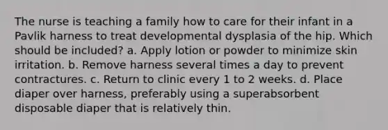 The nurse is teaching a family how to care for their infant in a Pavlik harness to treat developmental dysplasia of the hip. Which should be included? a. Apply lotion or powder to minimize skin irritation. b. Remove harness several times a day to prevent contractures. c. Return to clinic every 1 to 2 weeks. d. Place diaper over harness, preferably using a superabsorbent disposable diaper that is relatively thin.