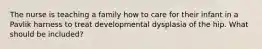 The nurse is teaching a family how to care for their infant in a Pavlik harness to treat developmental dysplasia of the hip. What should be included?