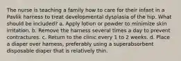 The nurse is teaching a family how to care for their infant in a Pavlik harness to treat developmental dysplasia of the hip. What should be included? a. Apply lotion or powder to minimize skin irritation. b. Remove the harness several times a day to prevent contractures. c. Return to the clinic every 1 to 2 weeks. d. Place a diaper over harness, preferably using a superabsorbent disposable diaper that is relatively thin.