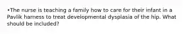 •The nurse is teaching a family how to care for their infant in a Pavlik harness to treat developmental dysplasia of the hip. What should be included?