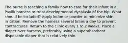 The nurse is teaching a family how to care for their infant in a Pavlik harness to treat developmental dysplasia of the hip. What should be included? Apply lotion or powder to minimize skin irritation. Remove the harness several times a day to prevent contractures. Return to the clinic every 1 to 2 weeks. Place a diaper over harness, preferably using a superabsorbent disposable diaper that is relatively thin.