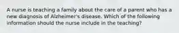 A nurse is teaching a family about the care of a parent who has a new diagnosis of Alzheimer's disease. Which of the following information should the nurse include in the teaching?