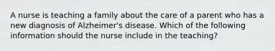 A nurse is teaching a family about the care of a parent who has a new diagnosis of Alzheimer's disease. Which of the following information should the nurse include in the teaching?