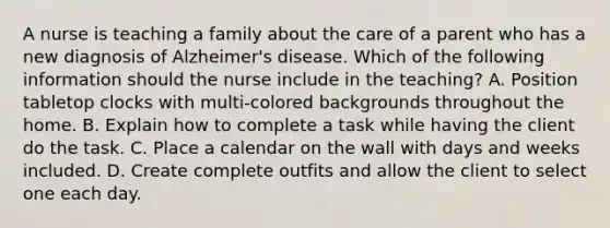 A nurse is teaching a family about the care of a parent who has a new diagnosis of Alzheimer's disease. Which of the following information should the nurse include in the teaching? A. Position tabletop clocks with multi-colored backgrounds throughout the home. B. Explain how to complete a task while having the client do the task. C. Place a calendar on the wall with days and weeks included. D. Create complete outfits and allow the client to select one each day.