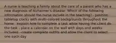 A nurse is teaching a family about the care of a parent who has a new diagnosis of Alzheimer's disease. Which of the following information should the nurse include in the teaching? - position tabletop clocks with multi-colored backgrounds throughout the home - explain how to complete a task while having the client do the task - place a calendar on the wall with days and weeks included - create complete outfits and allow the client to select one each day