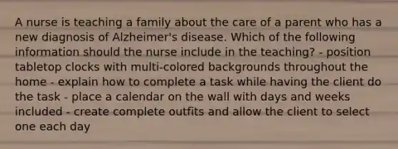 A nurse is teaching a family about the care of a parent who has a new diagnosis of Alzheimer's disease. Which of the following information should the nurse include in the teaching? - position tabletop clocks with multi-colored backgrounds throughout the home - explain how to complete a task while having the client do the task - place a calendar on the wall with days and weeks included - create complete outfits and allow the client to select one each day