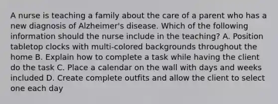 A nurse is teaching a family about the care of a parent who has a new diagnosis of Alzheimer's disease. Which of the following information should the nurse include in the teaching? A. Position tabletop clocks with multi-colored backgrounds throughout the home B. Explain how to complete a task while having the client do the task C. Place a calendar on the wall with days and weeks included D. Create complete outfits and allow the client to select one each day