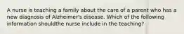 A nurse is teaching a family about the care of a parent who has a new diagnosis of Alzheimer's disease. Which of the following information shouldthe nurse include in the teaching?