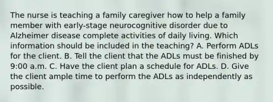 The nurse is teaching a family caregiver how to help a family member with early-stage neurocognitive disorder due to Alzheimer disease complete activities of daily living. Which information should be included in the teaching? A. Perform ADLs for the client. B. Tell the client that the ADLs must be finished by 9:00 a.m. C. Have the client plan a schedule for ADLs. D. Give the client ample time to perform the ADLs as independently as possible.